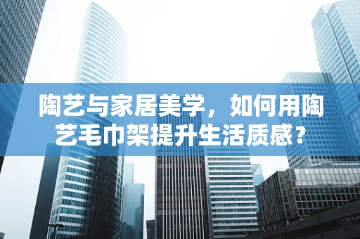 陶艺与家居美学，如何用陶艺毛巾架提升生活质感？
