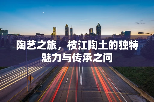 陶艺之旅，枝江陶土的独特魅力与传承之问
