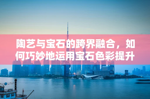 陶艺与宝石的跨界融合，如何巧妙地运用宝石色彩提升陶艺作品的艺术魅力？