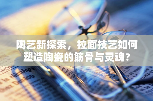 陶艺新探索，拉面技艺如何塑造陶瓷的筋骨与灵魂？