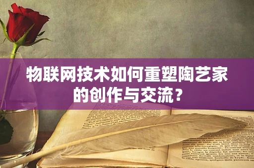 物联网技术如何重塑陶艺家的创作与交流？
