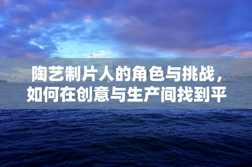 陶艺制片人的角色与挑战，如何在创意与生产间找到平衡？