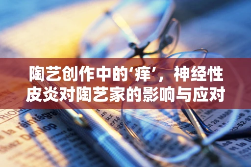 陶艺创作中的‘痒’，神经性皮炎对陶艺家的影响与应对策略
