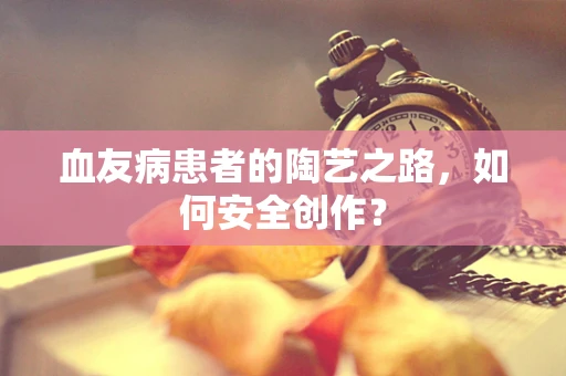 血友病患者的陶艺之路，如何安全创作？