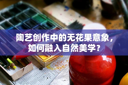 陶艺创作中的无花果意象，如何融入自然美学？
