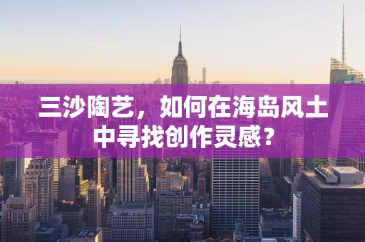 三沙陶艺，如何在海岛风土中寻找创作灵感？
