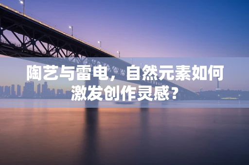 陶艺与雷电，自然元素如何激发创作灵感？
