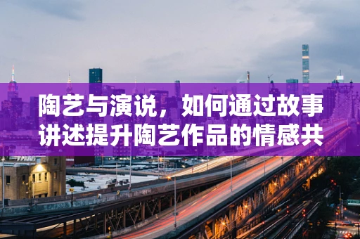 陶艺与演说，如何通过故事讲述提升陶艺作品的情感共鸣？