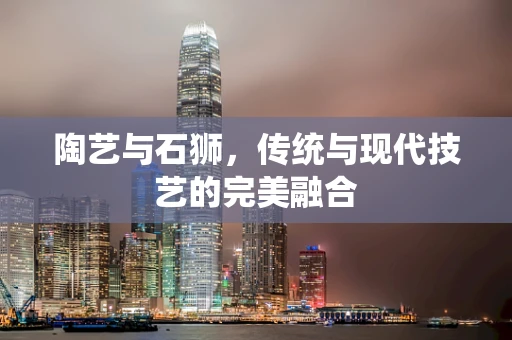 陶艺与石狮，传统与现代技艺的完美融合