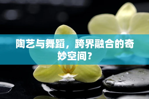 陶艺与舞蹈，跨界融合的奇妙空间？