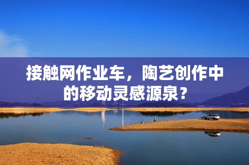 接触网作业车，陶艺创作中的移动灵感源泉？