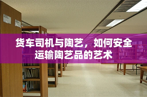 货车司机与陶艺，如何安全运输陶艺品的艺术