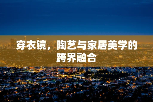 穿衣镜，陶艺与家居美学的跨界融合
