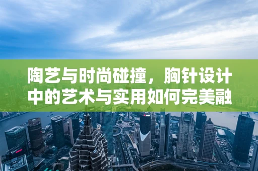 陶艺与时尚碰撞，胸针设计中的艺术与实用如何完美融合？