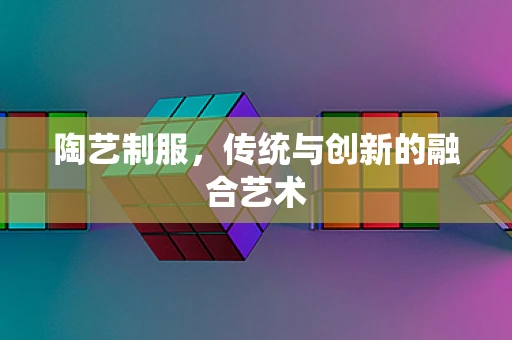 陶艺制服，传统与创新的融合艺术