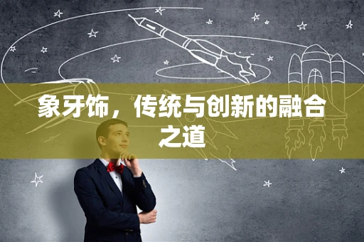 象牙饰，传统与创新的融合之道