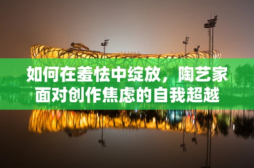如何在羞怯中绽放，陶艺家面对创作焦虑的自我超越