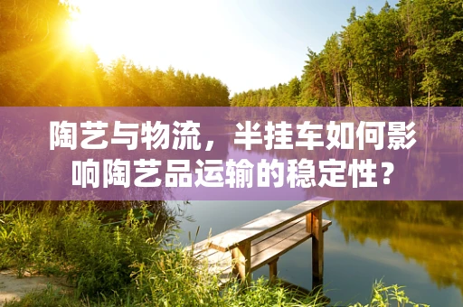 陶艺与物流，半挂车如何影响陶艺品运输的稳定性？
