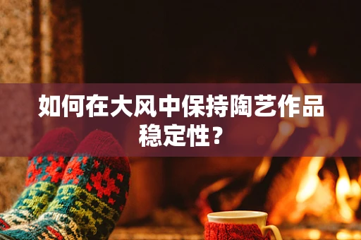 如何在大风中保持陶艺作品稳定性？
