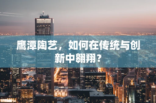 鹰潭陶艺，如何在传统与创新中翱翔？