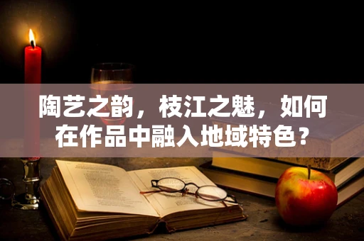 陶艺之韵，枝江之魅，如何在作品中融入地域特色？