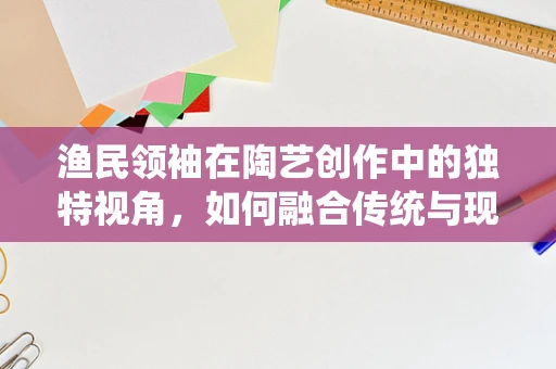 渔民领袖在陶艺创作中的独特视角，如何融合传统与现代，引领创新潮流？