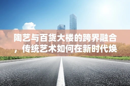 陶艺与百货大楼的跨界融合，传统艺术如何在新时代焕发新活力？
