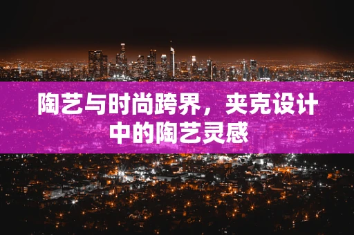 陶艺与时尚跨界，夹克设计中的陶艺灵感