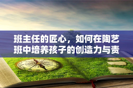 班主任的匠心，如何在陶艺班中培养孩子的创造力与责任感？