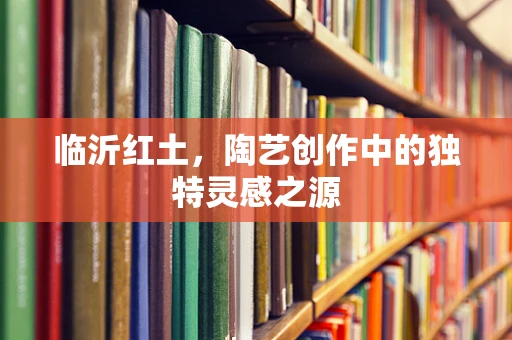临沂红土，陶艺创作中的独特灵感之源