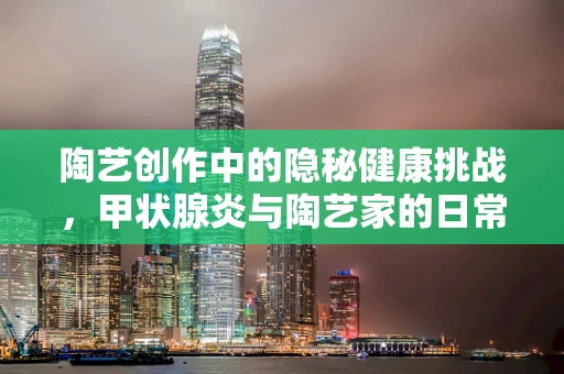 陶艺创作中的隐秘健康挑战，甲状腺炎与陶艺家的日常