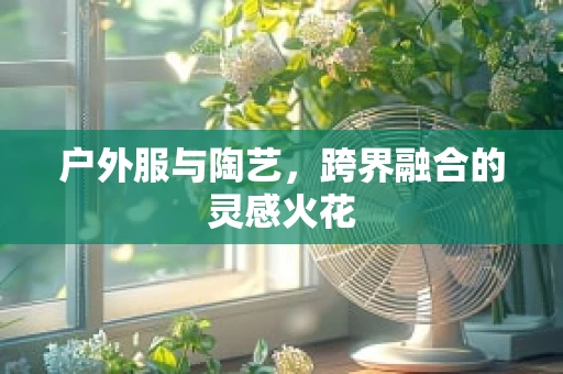 户外服与陶艺，跨界融合的灵感火花