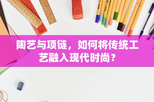 陶艺与项链，如何将传统工艺融入现代时尚？