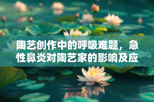 陶艺创作中的呼吸难题，急性鼻炎对陶艺家的影响及应对策略