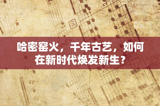哈密窑火，千年古艺，如何在新时代焕发新生？