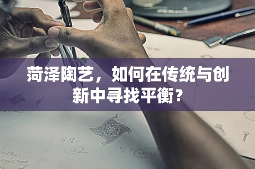 菏泽陶艺，如何在传统与创新中寻找平衡？