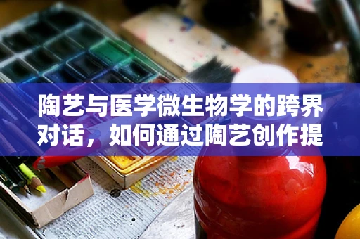 陶艺与医学微生物学的跨界对话，如何通过陶艺创作提升公众对微生物的认知？