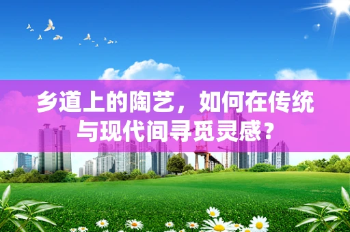 乡道上的陶艺，如何在传统与现代间寻觅灵感？