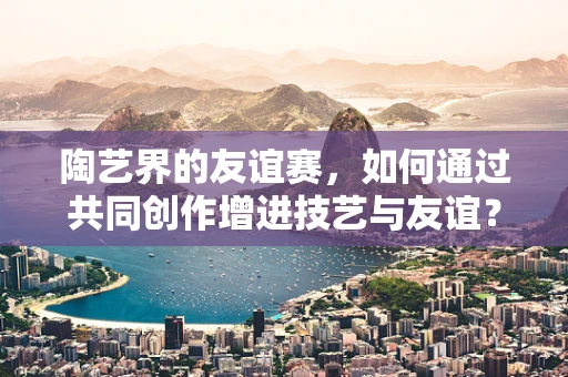 陶艺界的友谊赛，如何通过共同创作增进技艺与友谊？