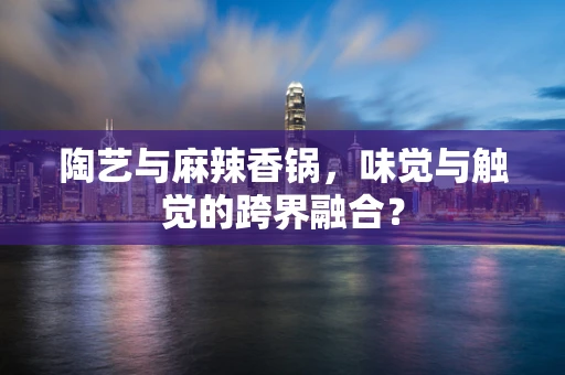 陶艺与麻辣香锅，味觉与触觉的跨界融合？