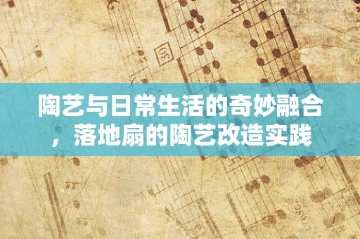 陶艺与日常生活的奇妙融合，落地扇的陶艺改造实践