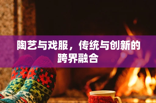 陶艺与戏服，传统与创新的跨界融合