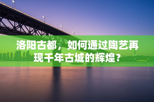 洛阳古都，如何通过陶艺再现千年古城的辉煌？