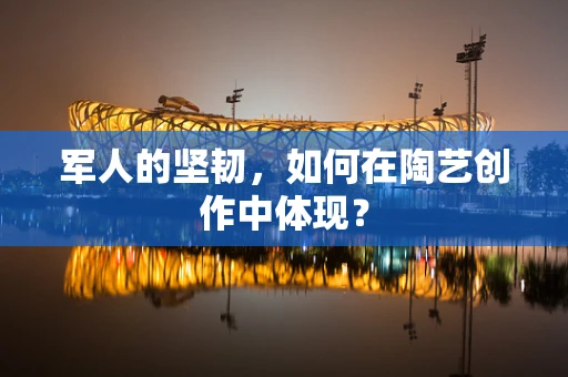 军人的坚韧，如何在陶艺创作中体现？