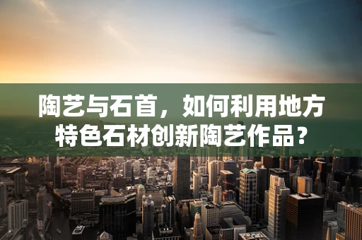 陶艺与石首，如何利用地方特色石材创新陶艺作品？