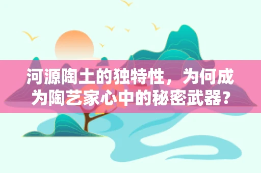 河源陶土的独特性，为何成为陶艺家心中的秘密武器？