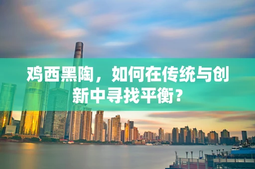 鸡西黑陶，如何在传统与创新中寻找平衡？
