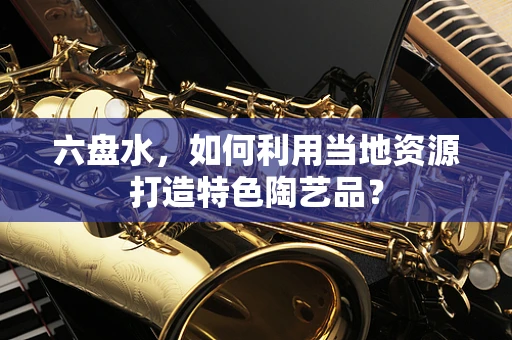 六盘水，如何利用当地资源打造特色陶艺品？