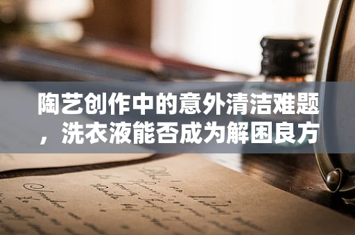 陶艺创作中的意外清洁难题，洗衣液能否成为解困良方？