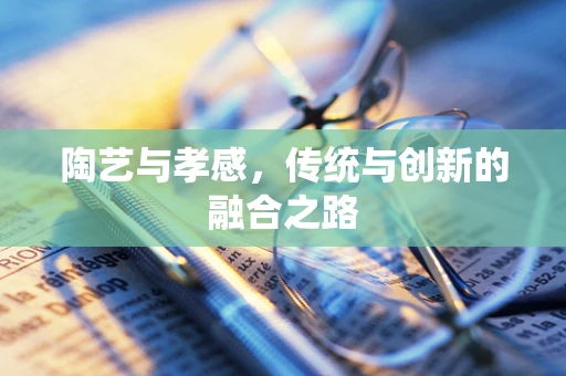 陶艺与孝感，传统与创新的融合之路